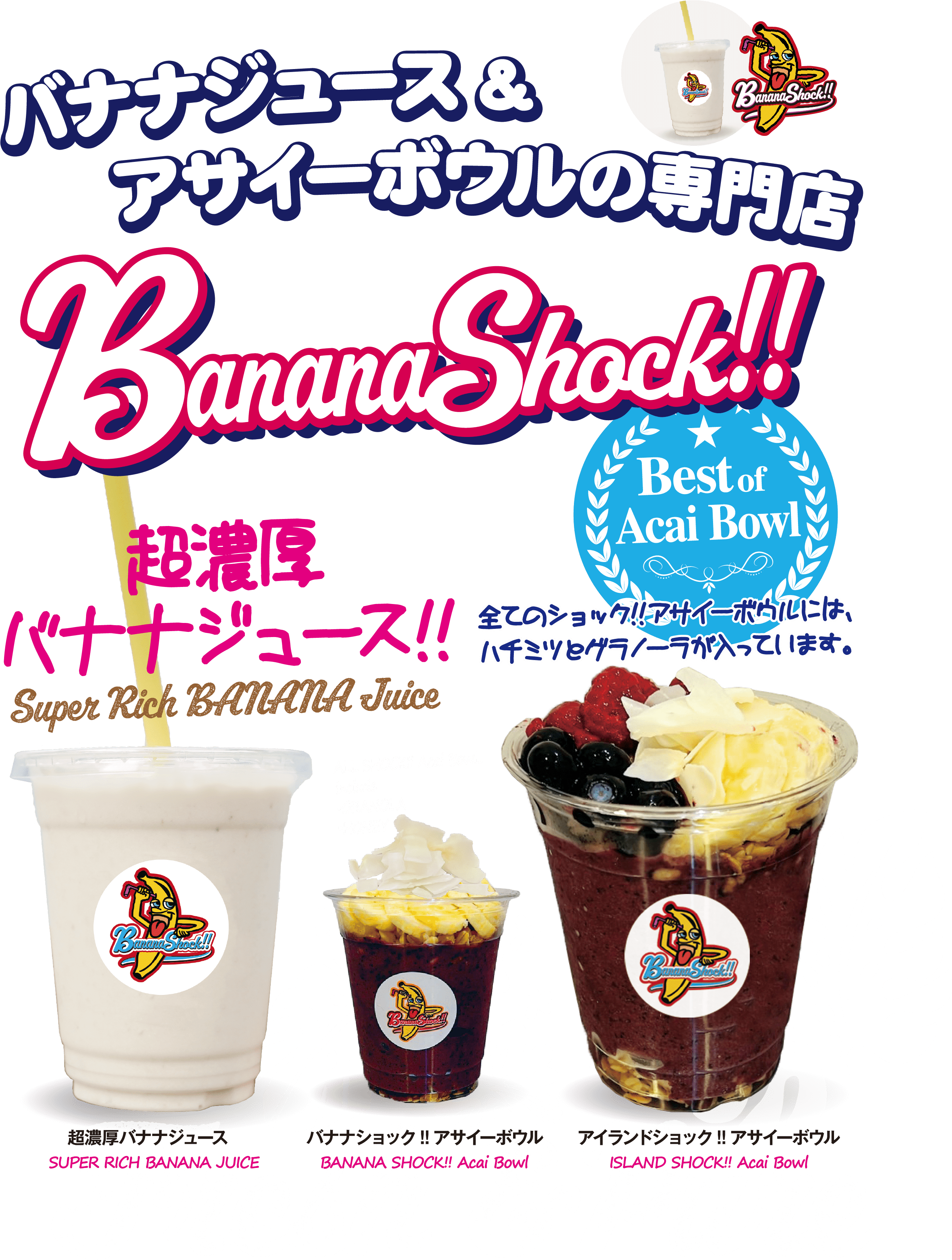 バナナジュース& アサイーボウルの専門店 Banana Shock！！ バナナシヨック!! Best of Acai Bowl 全てのショック!!アサイーボウルには、ハチミツとグラノーラが入っています。 超濃厚 バナナジュース!! Super Rich BANANA Juice 超濃厚バナナジュース SUPER RICH BANANA JUICE  ALL SHOCK!! Acai BowL include  •GRANOLA  •HONEY バナナショック!!アサイーボウル BANANA SHOCK!! Acai Bowl アイランドショック!!アサイーボウル ISLAND SHOCK!! Acai Bowl Fresh &Pure